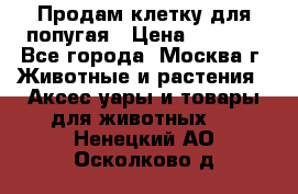 Продам клетку для попугая › Цена ­ 3 000 - Все города, Москва г. Животные и растения » Аксесcуары и товары для животных   . Ненецкий АО,Осколково д.